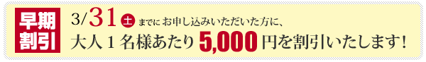 2012年3月31日迄にお申し込みいただいた方全員に、早期割引を実施！大人1名様当り、5,000円を値引きさせて頂きます。