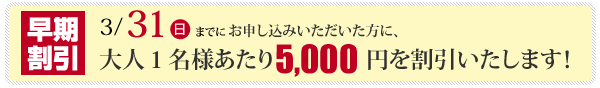 2013年3月31日迄にお申し込みいただいた方全員に、早期割引を実施！大人1名様当り、5,000円を値引きさせて頂きます。