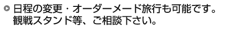 日程の変更・オーダーメード旅行も可能です。 観戦スタンド等、ご相談下さい。 日程の変更・オーダーメード旅行も可能です。 観戦スタンド等、ご相談下さい。